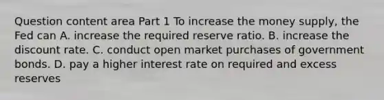 Question content area Part 1 To increase the money​ supply, the Fed can A. increase the required reserve ratio. B. increase the discount rate. C. conduct open market purchases of government bonds. D. pay a higher interest rate on required and excess reserves