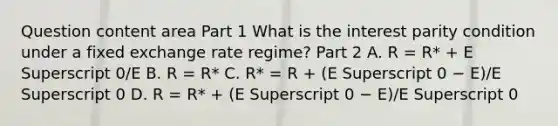 Question content area Part 1 What is the interest parity condition under a fixed exchange rate​ regime? Part 2 A. R​ = R*​ + E Superscript 0​/E B. R​ = R* C. ​R* = R​ + ​(E Superscript 0 − ​E)/E Superscript 0 D. R​ = R*​ + ​(E Superscript 0 − ​E)/E Superscript 0