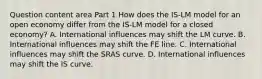 Question content area Part 1 How does the ​IS-LM model for an open economy differ from the ​IS-LM model for a closed​ economy? A. International influences may shift the LM curve. B. International influences may shift the FE line. C. International influences may shift the SRAS curve. D. International influences may shift the IS curve.