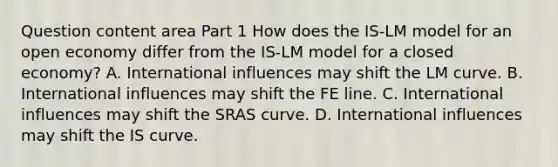 Question content area Part 1 How does the ​IS-LM model for an open economy differ from the ​IS-LM model for a closed​ economy? A. International influences may shift the LM curve. B. International influences may shift the FE line. C. International influences may shift the SRAS curve. D. International influences may shift the IS curve.