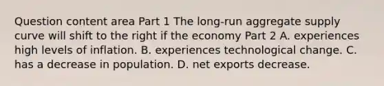 Question content area Part 1 The​ long-run aggregate supply curve will shift to the right if the economy Part 2 A. experiences high levels of inflation. B. experiences technological change. C. has a decrease in population. D. net exports decrease.