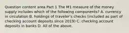 Question content area Part 1 The M1 measure of the money supply includes which of the following​ components? A. currency in circulation B. holdings of​ traveler's checks​ (included as part of checking account deposits since​ 2019) C. checking account deposits in banks D. All of the above.