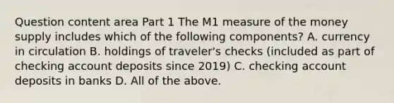 Question content area Part 1 The M1 measure of the money supply includes which of the following​ components? A. currency in circulation B. holdings of​ traveler's checks​ (included as part of checking account deposits since​ 2019) C. checking account deposits in banks D. All of the above.