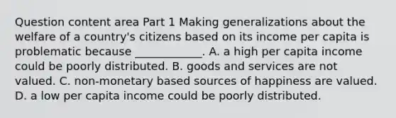 Question content area Part 1 Making generalizations about the welfare of a​ country's citizens based on its income per capita is problematic because​ ____________. A. a high per capita income could be poorly distributed. B. goods and services are not valued. C. non-monetary based sources of happiness are valued. D. a low per capita income could be poorly distributed.