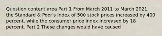 Question content area Part 1 From March 2011 to March​ 2021, the Standard​ & Poor's Index of 500 stock prices increased by 400​ percent, while the consumer price index increased by 18 percent. Part 2 These changes would have caused