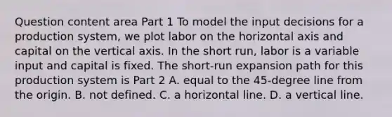 Question content area Part 1 To model the input decisions for a production​ system, we plot labor on the horizontal axis and capital on the vertical axis. In the short​ run, labor is a variable input and capital is fixed. The​ short-run expansion path for this production system is Part 2 A. equal to the​ 45-degree line from the origin. B. not defined. C. a horizontal line. D. a vertical line.