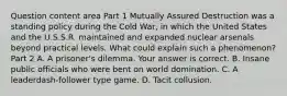 Question content area Part 1 Mutually Assured Destruction was a standing policy during the Cold​ War, in which the United States and the U.S.S.R. maintained and expanded nuclear arsenals beyond practical levels. What could explain such a​ phenomenon? Part 2 A. A​ prisoner's dilemma. Your answer is correct. B. Insane public officials who were bent on world domination. C. A leaderdash-follower type game. D. Tacit collusion.