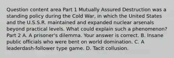 Question content area Part 1 Mutually Assured Destruction was a standing policy during the Cold​ War, in which the United States and the U.S.S.R. maintained and expanded nuclear arsenals beyond practical levels. What could explain such a​ phenomenon? Part 2 A. A​ prisoner's dilemma. Your answer is correct. B. Insane public officials who were bent on world domination. C. A leaderdash-follower type game. D. Tacit collusion.
