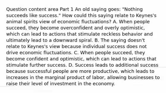 Question content area Part 1 An old saying​ goes: "Nothing succeeds like​ success." How could this saying relate to​ Keynes's animal spirits view of economic​ fluctuations? A. When people​ succeed, they become overconfident and overly​ optimistic, which can lead to actions that stimulate reckless behavior and ultimately lead to a downward spiral. B. The saying​ doesn't relate to​ Keynes's view because individual success does not drive economic fluctuations. C. When people​ succeed, they become confident and​ optimistic, which can lead to actions that stimulate further success. D. Success leads to additional success because successful people are more​ productive, which leads to increases in the marginal product of​ labor, allowing businesses to raise their level of investment in the economy.