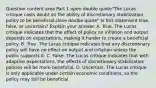 Question content area Part 1 open double quote"The Lucas critique casts doubt on the ability of discretionary stabilization policy to be beneficial.close double quote" Is this statement​ true, false, or​ uncertain? Explain your answer. A. True. The Lucas critique indicates that the effect of policy on inflation and output depends on​ expectations, making it harder to create a beneficial policy. B. True. The Lucas critique indicates that any discretionary policy will have no effect on output and inflation unless the public supports it. C. False. The Lucas critique indicates that with adaptive​ expectations, the effects of discretionary stabilization policies will be more beneficial. D. Uncertain. The Lucas critique is only applicable under certain economic​ conditions, so the policy may still be beneficial.