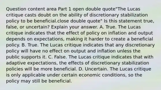 Question content area Part 1 open double quote"The Lucas critique casts doubt on the ability of discretionary stabilization policy to be beneficial.close double quote" Is this statement​ true, false, or​ uncertain? Explain your answer. A. True. The Lucas critique indicates that the effect of policy on inflation and output depends on​ expectations, making it harder to create a beneficial policy. B. True. The Lucas critique indicates that any discretionary policy will have no effect on output and inflation unless the public supports it. C. False. The Lucas critique indicates that with adaptive​ expectations, the effects of discretionary stabilization policies will be more beneficial. D. Uncertain. The Lucas critique is only applicable under certain economic​ conditions, so the policy may still be beneficial.