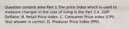 Question content area Part 1 The price index which is used to measure changes in the cost of living is the Part 2 A. GDP Deflator. B. Retail Price Index. C. Consumer Price Index​ (CPI). Your answer is correct. D. Producer Price Index​ (PPI).