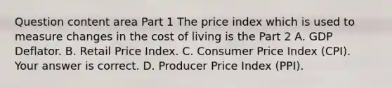 Question content area Part 1 The price index which is used to measure changes in the cost of living is the Part 2 A. GDP Deflator. B. Retail Price Index. C. Consumer Price Index​ (CPI). Your answer is correct. D. Producer Price Index​ (PPI).