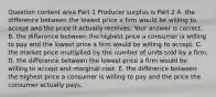 Question content area Part 1 Producer surplus is Part 2 A. the difference between the lowest price a firm would be willing to accept and the price it actually receives. Your answer is correct. B. the difference between the highest price a consumer is willing to pay and the lowest price a firm would be willing to accept. C. the market price multiplied by the number of units sold by a firm. D. the difference between the lowest price a firm would be willing to accept and marginal cost. E. the difference between the highest price a consumer is willing to pay and the price the consumer actually pays.