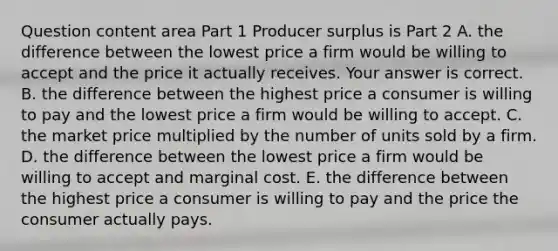 Question content area Part 1 Producer surplus is Part 2 A. the difference between the lowest price a firm would be willing to accept and the price it actually receives. Your answer is correct. B. the difference between the highest price a consumer is willing to pay and the lowest price a firm would be willing to accept. C. the market price multiplied by the number of units sold by a firm. D. the difference between the lowest price a firm would be willing to accept and marginal cost. E. the difference between the highest price a consumer is willing to pay and the price the consumer actually pays.