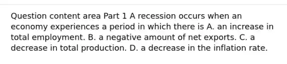 Question content area Part 1 A recession occurs when an economy experiences a period in which there is A. an increase in total employment. B. a negative amount of net exports. C. a decrease in total production. D. a decrease in the inflation rate.