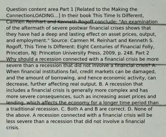 Question content area Part 1 ​[Related to the Making the ConnectionLOADING...​] In their book This Time Is Different​, Carmen Reinhart and Kenneth Rogoff​ conclude: ​"An examination of the aftermath of severe postwar financial crises shows that they have had a deep and lasting effect on asset​ prices, output, and​ employment." Source​: Carmen M. Reinhart and Kenneth S.​ Rogoff, This Time Is​ Different: Eight Centuries of Financial Folly​, ​Princeton, NJ: Princeton University​ Press, 2009, p. 248. Part 2 Why should a recession connected with a financial crisis be more severe than a recession that did not involve a financial​ crisis? A. When financial institutions fail, credit markets can be damaged, and the amount of borrowing, and hence economic activity, can decrease, further affecting real output. B. A recession that includes a financial crisis is generally more complex and has more severe consequences, such as increasing asset prices and lending, which affects the economy for a longer time period than a traditional recession. C. Both A and B are correct. D. None of the above. A recession connected with a financial crisis will be less severe than a recession that did not involve a financial crisis.