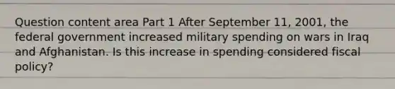 Question content area Part 1 After September​ 11, 2001, the federal government increased military spending on wars in Iraq and Afghanistan. Is this increase in spending considered fiscal​ policy?