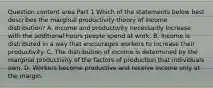 Question content area Part 1 Which of the statements below best describes the marginal productivity theory of income​ distribution? A. Income and productivity necessarily increase with the additional hours people spend at work. B. Income is distributed in a way that encourages workers to increase their productivity. C. The distribution of income is determined by the marginal productivity of the factors of production that individuals own. D. Workers become productive and receive income only at the margin.