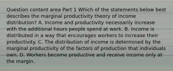 Question content area Part 1 Which of the statements below best describes the marginal productivity theory of income​ distribution? A. Income and productivity necessarily increase with the additional hours people spend at work. B. Income is distributed in a way that encourages workers to increase their productivity. C. The distribution of income is determined by the marginal productivity of the factors of production that individuals own. D. Workers become productive and receive income only at the margin.