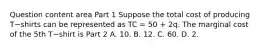 Question content area Part 1 Suppose the total cost of producing T−shirts can be represented as TC​ = 50​ + 2q. The marginal cost of the 5th T−shirt is Part 2 A. 10. B. 12. C. 60. D. 2.