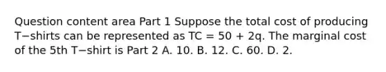 Question content area Part 1 Suppose the total cost of producing T−shirts can be represented as TC​ = 50​ + 2q. The marginal cost of the 5th T−shirt is Part 2 A. 10. B. 12. C. 60. D. 2.