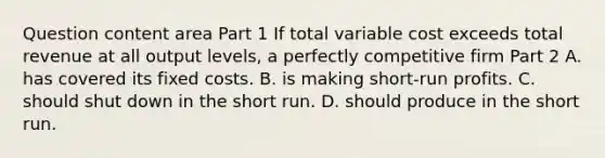 Question content area Part 1 If total variable cost exceeds total revenue at all output​ levels, a perfectly competitive firm Part 2 A. has covered its fixed costs. B. is making​ short-run profits. C. should shut down in the short run. D. should produce in the short run.