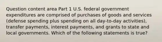 Question content area Part 1 U.S. federal government expenditures are comprised of purchases of goods and services​ (defense spending plus spending on all​ day-to-day activities), transfer​ payments, interest​ payments, and grants to state and local governments. Which of the following statements is​ true?