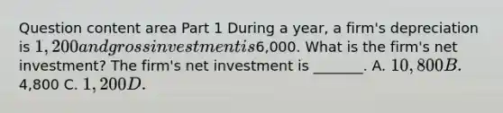 Question content area Part 1 During a​ year, a​ firm's depreciation is ​1,200 and gross investment is ​6,000. What is the​ firm's net investment​? The​ firm's net investment is​ _______. A. ​10,800 B. ​4,800 C. ​1,200 D. ​