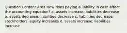 Question Content Area How does paying a liability in cash affect the accounting equation? a. assets increase; liabilities decrease b. assets decrease; liabilities decrease c. liabilities decrease; stockholders' equity increases d. assets increase; liabilities increase