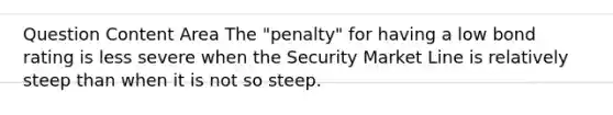 Question Content Area The "penalty" for having a low bond rating is less severe when the Security Market Line is relatively steep than when it is not so steep.