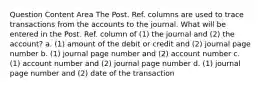 Question Content Area The Post. Ref. columns are used to trace transactions from the accounts to the journal. What will be entered in the Post. Ref. column of (1) the journal and (2) the account? a. (1) amount of the debit or credit and (2) journal page number b. (1) journal page number and (2) account number c. (1) account number and (2) journal page number d. (1) journal page number and (2) date of the transaction