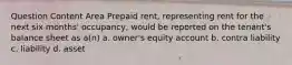 Question Content Area Prepaid rent, representing rent for the next six months' occupancy, would be reported on the tenant's balance sheet as a(n) a. owner's equity account b. contra liability c. liability d. asset