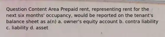 Question Content Area Prepaid rent, representing rent for the next six months' occupancy, would be reported on the tenant's balance sheet as a(n) a. owner's equity account b. contra liability c. liability d. asset