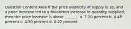 Question Content Area If the price elasticity of supply is 18, and a price increase led to a four-times increase in quantity supplied, then the price increase is about _______. a. 7.20 percent b. 0.45 percent c. 4.50 percent d. 0.22 percent