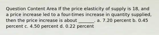 Question Content Area If the price elasticity of supply is 18, and a price increase led to a four-times increase in quantity supplied, then the price increase is about _______. a. 7.20 percent b. 0.45 percent c. 4.50 percent d. 0.22 percent