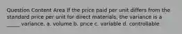 Question Content Area If the price paid per unit differs from the standard price per unit for direct materials, the variance is a _____ variance. a. volume b. price c. variable d. controllable