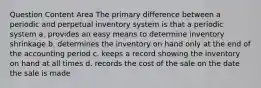 Question Content Area The primary difference between a periodic and perpetual inventory system is that a periodic system a. provides an easy means to determine inventory shrinkage b. determines the inventory on hand only at the end of the accounting period c. keeps a record showing the inventory on hand at all times d. records the cost of the sale on the date the sale is made