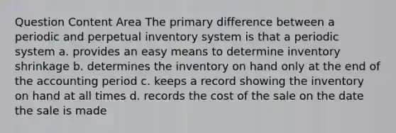 Question Content Area The primary difference between a periodic and perpetual inventory system is that a periodic system a. provides an easy means to determine inventory shrinkage b. determines the inventory on hand only at the end of the accounting period c. keeps a record showing the inventory on hand at all times d. records the cost of the sale on the date the sale is made