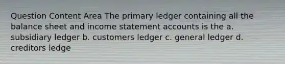 Question Content Area The primary ledger containing all the balance sheet and income statement accounts is the a. subsidiary ledger b. customers ledger c. general ledger d. creditors ledge