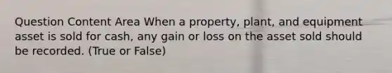 Question Content Area When a property, plant, and equipment asset is sold for cash, any gain or loss on the asset sold should be recorded. (True or False)