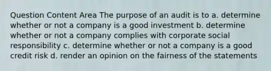 Question Content Area The purpose of an audit is to a. determine whether or not a company is a good investment b. determine whether or not a company complies with corporate social responsibility c. determine whether or not a company is a good credit risk d. render an opinion on the fairness of the statements