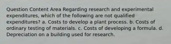 Question Content Area Regarding research and experimental expenditures, which of the following are not qualified expenditures? a. Costs to develop a plant process. b. Costs of ordinary testing of materials. c. Costs of developing a formula. d. Depreciation on a building used for research.