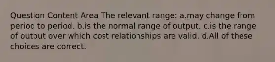 Question Content Area The relevant range: a.may change from period to period. b.is the normal range of output. c.is the range of output over which cost relationships are valid. d.All of these choices are correct.