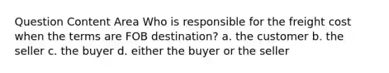 Question Content Area Who is responsible for the freight cost when the terms are FOB destination? a. the customer b. the seller c. the buyer d. either the buyer or the seller