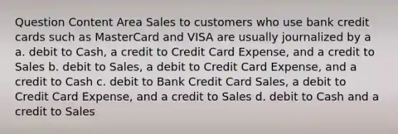 Question Content Area Sales to customers who use bank credit cards such as MasterCard and VISA are usually journalized by a a. debit to Cash, a credit to Credit Card Expense, and a credit to Sales b. debit to Sales, a debit to Credit Card Expense, and a credit to Cash c. debit to Bank Credit Card Sales, a debit to Credit Card Expense, and a credit to Sales d. debit to Cash and a credit to Sales