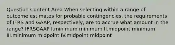 Question Content Area When selecting within a range of outcome estimates for probable contingencies, the requirements of IFRS and GAAP, respectively, are to accrue what amount in the range? IFRSGAAP I.minimum minimum II.midpoint minimum III.minimum midpoint IV.midpoint midpoint