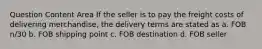 Question Content Area If the seller is to pay the freight costs of delivering merchandise, the delivery terms are stated as a. FOB n/30 b. FOB shipping point c. FOB destination d. FOB seller