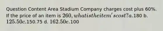 Question Content Area Stadium Company charges cost plus 60%. If the price of an item is 260, what is the item's cost? a.180 b. 125.50 c.150.75 d. 162.50 e.100