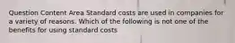 Question Content Area Standard costs are used in companies for a variety of reasons. Which of the following is not one of the benefits for using standard costs